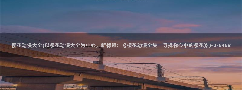 樱花动漫免费看：樱花动漫大全(以樱花动漫大全为中心，新标题：《樱花动漫全集：寻找你心中的樱花》)